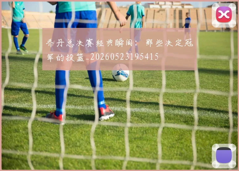 乔丹总决赛经典瞬间：那些决定冠军的投篮_20260523195415