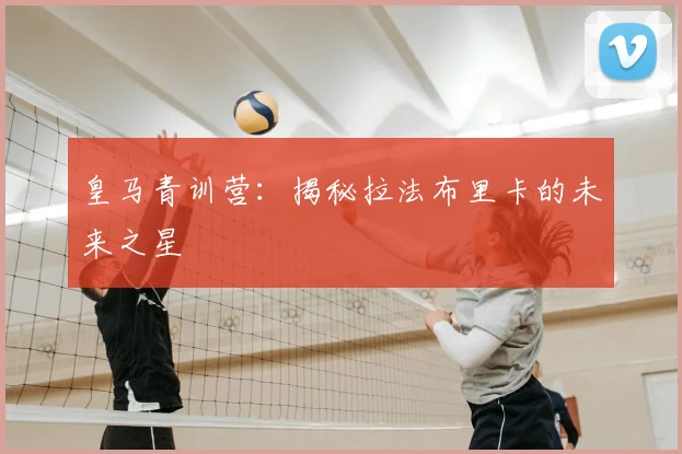 皇马青训营：揭秘拉法布里卡的未来之星