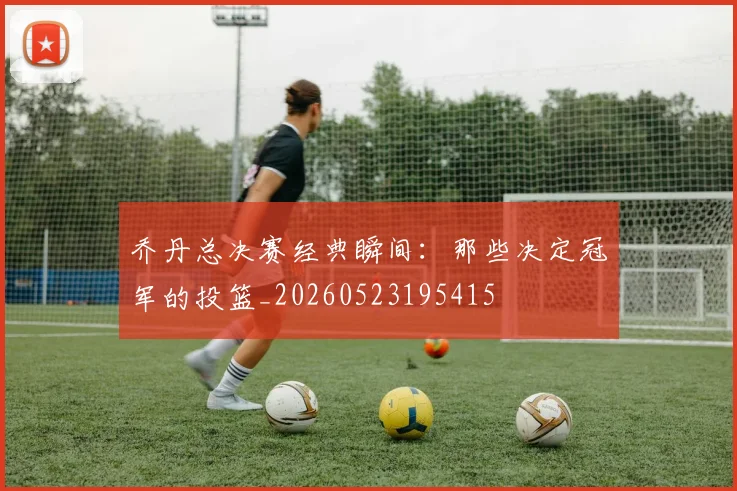 乔丹总决赛经典瞬间：那些决定冠军的投篮_20260523195415