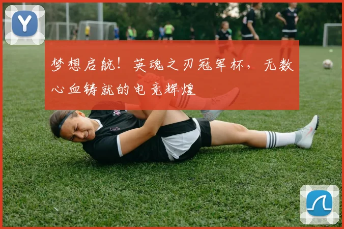 梦想启航！英魂之刃冠军杯，无数心血铸就的电竞辉煌