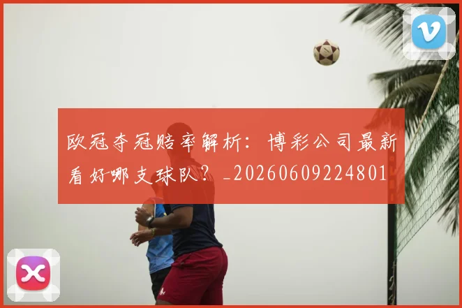 欧冠夺冠赔率解析：博彩公司最新看好哪支球队？_20260609224801