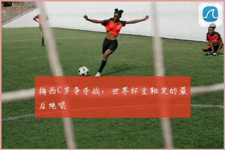 梅西C罗争夺战，世界杯金靴奖的最后绝唱